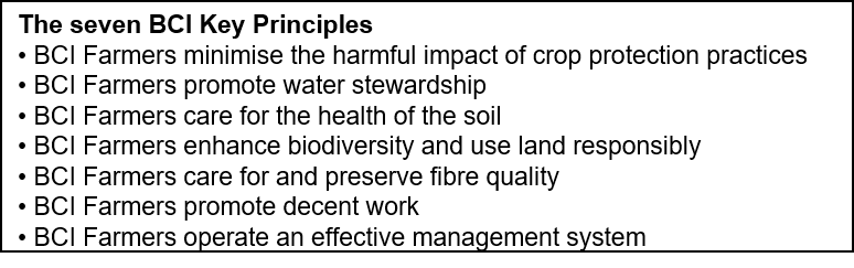 Text Box: The seven BCI Key Principles 
• BCI Farmers minimise the harmful impact of crop protection practices 
• BCI Farmers promote water stewardship 
• BCI Farmers care for the health of the soil 
• BCI Farmers enhance biodiversity and use land responsibly 
• BCI Farmers care for and preserve fibre quality 
• BCI Farmers promote decent work 
• BCI Farmers operate an effective management system
